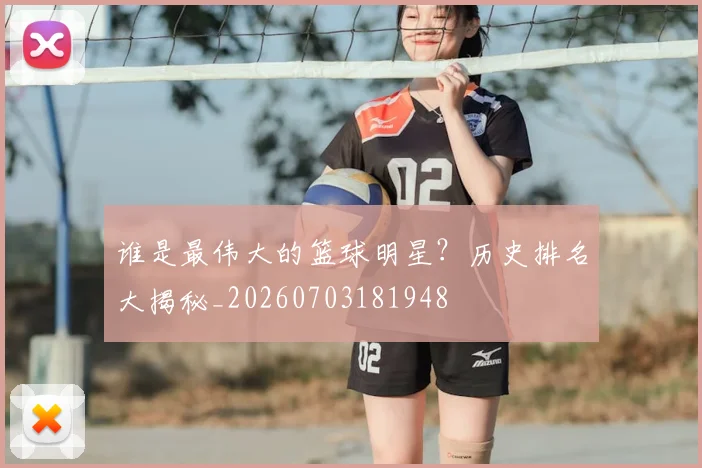 谁是最伟大的篮球明星?历史排名大揭秘_20260703181948