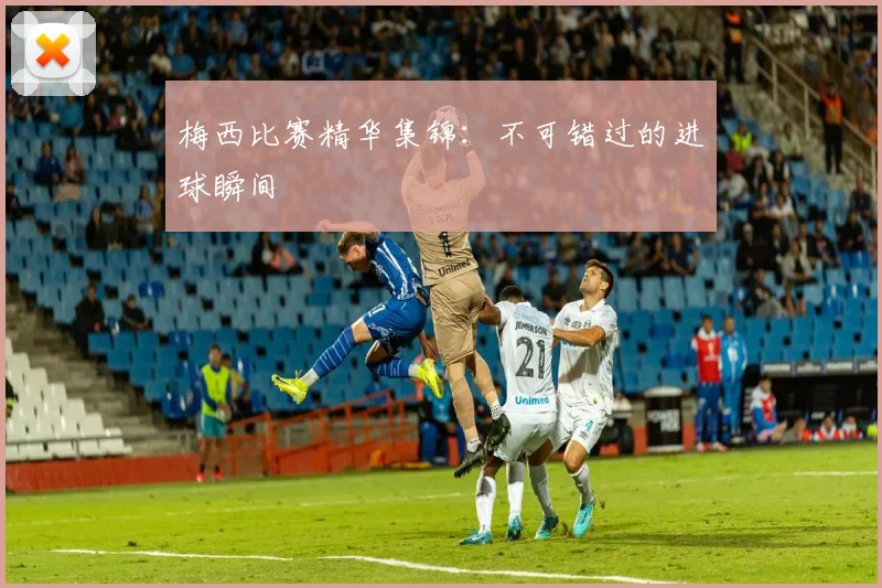 梅西比赛精华集锦：不可错过的进球瞬间