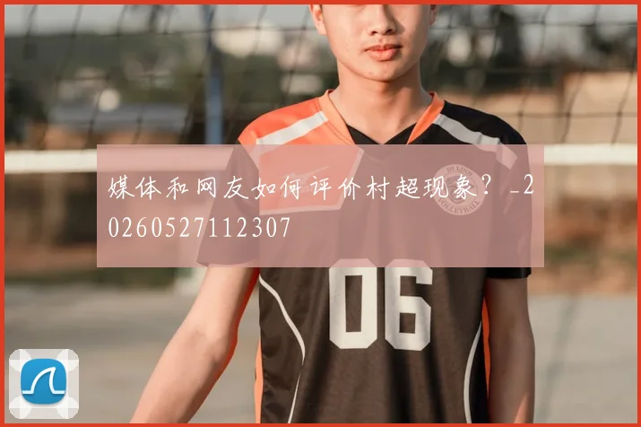媒体和网友如何评价村超现象?_20260527112307