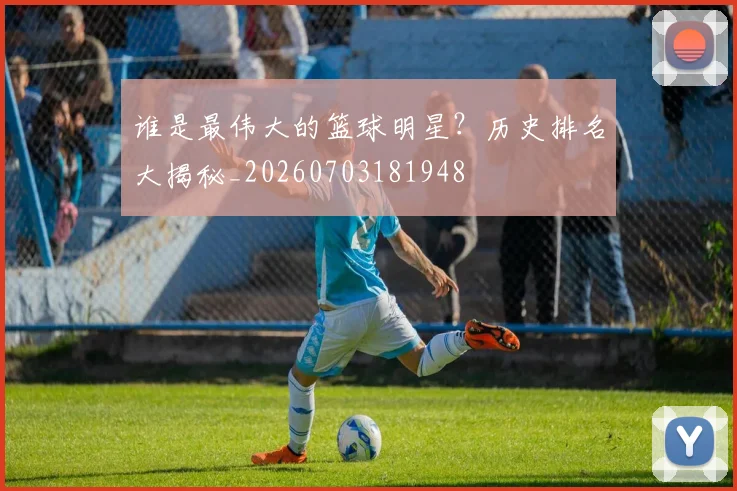 谁是最伟大的篮球明星？历史排名大揭秘_20260703181948