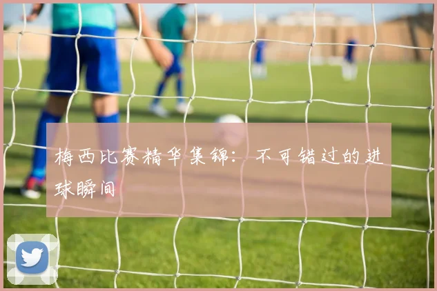 梅西比赛精华集锦:不可错过的进球瞬间