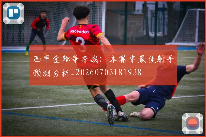 西甲金靴争夺战：本赛季最佳射手预测分析_20260703181938