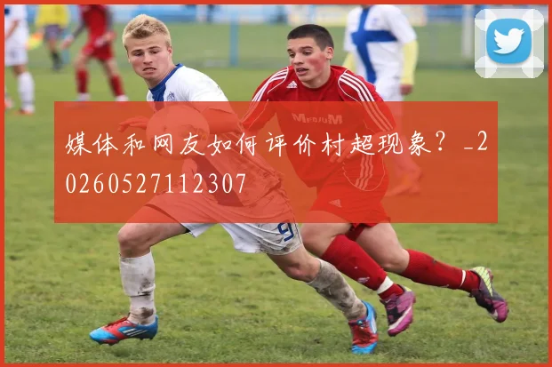 媒体和网友如何评价村超现象？_20260527112307
