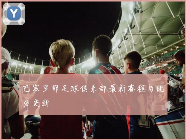 巴塞罗那足球俱乐部最新赛程与比分更新