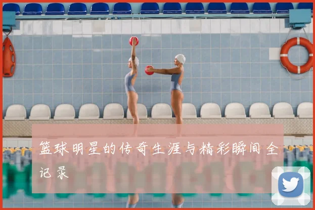 篮球明星的传奇生涯与精彩瞬间全记录